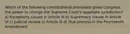 Which of the following constitutional provisions gives Congress the power to change the Supreme Court's appellate jurisdiction? a) Exceptions clause in Article III b) Supremacy clause in Article VI c) Judicial review in Article III d) Due process in the Fourteenth Amendment