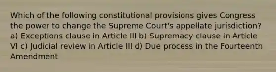 Which of the following constitutional provisions gives Congress the power to change the Supreme Court's appellate jurisdiction? a) Exceptions clause in Article III b) Supremacy clause in Article VI c) Judicial review in Article III d) Due process in the Fourteenth Amendment