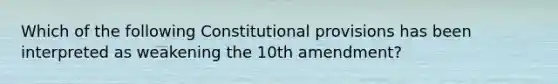 Which of the following Constitutional provisions has been interpreted as weakening the 10th amendment?