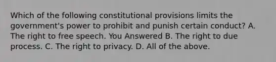 Which of the following constitutional provisions limits the government's power to prohibit and punish certain conduct? A. The right to free speech. You Answered B. The right to due process. C. The right to privacy. D. All of the above.