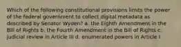 Which of the following constitutional provisions limits the power of the federal government to collect digital metadata as described by Senator Wyden? a. the Eighth Amendment in the Bill of Rights b. the Fourth Amendment in the Bill of Rights c. judicial review in Article III d. enumerated powers in Article I