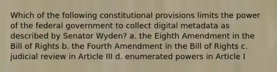 Which of the following constitutional provisions limits the power of the federal government to collect digital metadata as described by Senator Wyden? a. the Eighth Amendment in the Bill of Rights b. the Fourth Amendment in the Bill of Rights c. judicial review in Article III d. enumerated powers in Article I