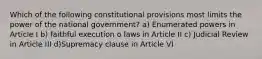 Which of the following constitutional provisions most limits the power of the national government? a) Enumerated powers in Article I b) faithful execution o laws in Article II c) Judicial Review in Article III d)Supremacy clause in Article VI