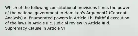 Which of the following constitutional provisions limits the power of the national government in Hamilton's Argument? (Concept Analysis) a. Enumerated powers in Article I b. Faithful execution of the laws in Article II c. Judicial review in Article III d. Supremacy Clause in Article VI