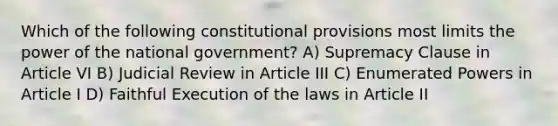 Which of the following constitutional provisions most limits the power of the national government? A) Supremacy Clause in Article VI B) Judicial Review in Article III C) Enumerated Powers in Article I D) Faithful Execution of the laws in Article II