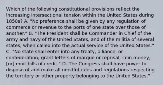 Which of the following constitutional provisions reflect the increasing intersectional tension within the United States during 1850s? A. "No preference shall be given by any regulation of commerce or revenue to the ports of one state over those of another." B. "The President shall be Commander in Chief of the army and navy of the United States, and of the militia of several states, when called into the actual service of the United States." C. "No state shall enter into any treaty, alliance, or confederation; grant letters of marque or reprisal; coin money; [or] emit bills of credit." D. The Congress shall have power to dispose of and make all needful rules and regulations respecting the territory or other property belonging to the United States."