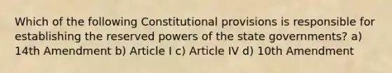 Which of the following Constitutional provisions is responsible for establishing the reserved powers of the state governments? a) 14th Amendment b) Article I c) Article IV d) 10th Amendment