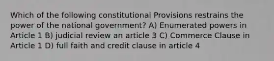 Which of the following constitutional Provisions restrains the power of the national government? A) Enumerated powers in Article 1 B) judicial review an article 3 C) Commerce Clause in Article 1 D) full faith and credit clause in article 4