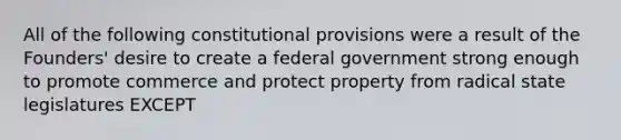 All of the following constitutional provisions were a result of the Founders' desire to create a federal government strong enough to promote commerce and protect property from radical state legislatures EXCEPT