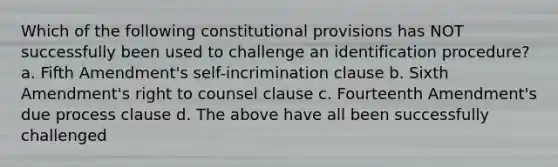 Which of the following constitutional provisions has NOT successfully been used to challenge an identification procedure? a. Fifth Amendment's self-incrimination clause b. Sixth Amendment's right to counsel clause c. Fourteenth Amendment's due process clause d. The above have all been successfully challenged