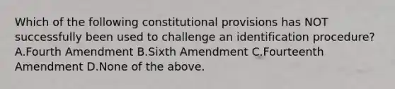 Which of the following constitutional provisions has NOT successfully been used to challenge an identification procedure? A.Fourth Amendment B.Sixth Amendment C.Fourteenth Amendment D.None of the above.