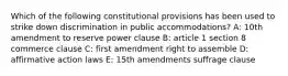 Which of the following constitutional provisions has been used to strike down discrimination in public accommodations? A: 10th amendment to reserve power clause B: article 1 section 8 commerce clause C: first amendment right to assemble D: affirmative action laws E: 15th amendments suffrage clause