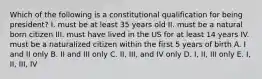 Which of the following is a constitutional qualification for being president? I. must be at least 35 years old II. must be a natural born citizen III. must have lived in the US for at least 14 years IV. must be a naturalized citizen within the first 5 years of birth A. I and II only B. II and III only C. II, III, and IV only D. I, II, III only E. I, II, III, IV