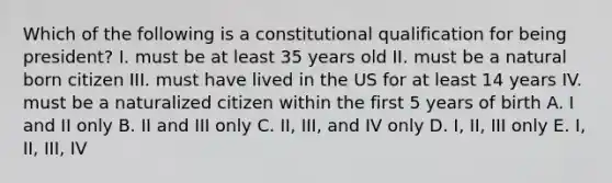 Which of the following is a constitutional qualification for being president? I. must be at least 35 years old II. must be a natural born citizen III. must have lived in the US for at least 14 years IV. must be a naturalized citizen within the first 5 years of birth A. I and II only B. II and III only C. II, III, and IV only D. I, II, III only E. I, II, III, IV