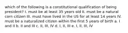 which of the following is a constitutional qualification of being president? I. must be at least 35 years old II. must be a natural corn citizen III. must have lived in the US for at least 14 years IV. must be a naturalized citizen within the first 5 years of birth a. I and II b. II and III c. II, III, IV d. I, II, III e. I, II, III, IV