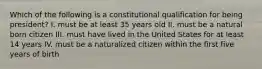 Which of the following is a constitutional qualification for being president? I. must be at least 35 years old II. must be a natural born citizen III. must have lived in the United States for at least 14 years IV. must be a naturalized citizen within the first five years of birth