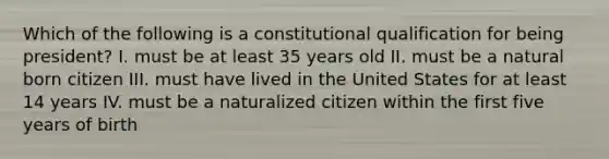 Which of the following is a constitutional qualification for being president? I. must be at least 35 years old II. must be a natural born citizen III. must have lived in the United States for at least 14 years IV. must be a naturalized citizen within the first five years of birth