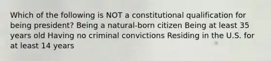 Which of the following is NOT a constitutional qualification for being president? Being a natural-born citizen Being at least 35 years old Having no criminal convictions Residing in the U.S. for at least 14 years