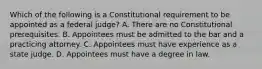 Which of the following is a Constitutional requirement to be appointed as a federal judge? A. There are no Constitutional prerequisites. B. Appointees must be admitted to the bar and a practicing attorney. C. Appointees must have experience as a state judge. D. Appointees must have a degree in law.