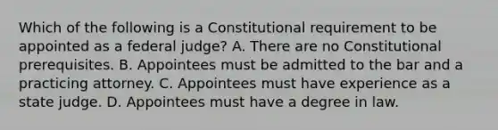 Which of the following is a Constitutional requirement to be appointed as a federal judge? A. There are no Constitutional prerequisites. B. Appointees must be admitted to the bar and a practicing attorney. C. Appointees must have experience as a state judge. D. Appointees must have a degree in law.