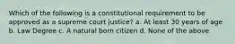 Which of the following is a constitutional requirement to be approved as a supreme court justice? a. At least 30 years of age b. Law Degree c. A natural born citizen d. None of the above