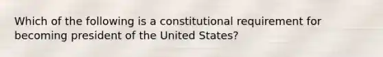 Which of the following is a constitutional requirement for becoming president of the United States?