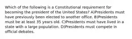 Which of the following is a Constitutional requirement for becoming the president of the United States? A)Presidents must have previously been elected to another office. B)Presidents must be at least 35 years old. C)Presidents must have lived in a state with a large population. D)Presidents must compete in official debates.