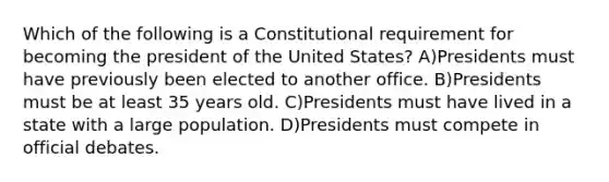 Which of the following is a Constitutional requirement for becoming the president of the United States? A)Presidents must have previously been elected to another office. B)Presidents must be at least 35 years old. C)Presidents must have lived in a state with a large population. D)Presidents must compete in official debates.