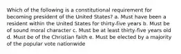 Which of the following is a constitutional requirement for becoming president of the United States? a. Must have been a resident within the United States for thirty-five years b. Must be of sound moral character c. Must be at least thirty-five years old d. Must be of the Christian faith e. Must be elected by a majority of the popular vote nationwide