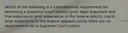 Which of the following is a Constitutional requirement for becoming a Supreme Court justice? prior legal argument and trial experience prior experience in the federal district courts prior experience in the federal appeals courts there are no requirements for a Supreme Court justice