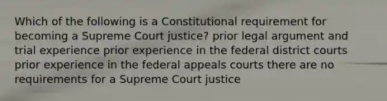 Which of the following is a Constitutional requirement for becoming a Supreme Court justice? prior legal argument and trial experience prior experience in the federal district courts prior experience in the federal appeals courts there are no requirements for a Supreme Court justice