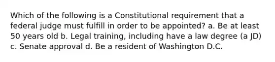 Which of the following is a Constitutional requirement that a federal judge must fulfill in order to be appointed? a. Be at least 50 years old b. Legal training, including have a law degree (a JD) c. Senate approval d. Be a resident of Washington D.C.