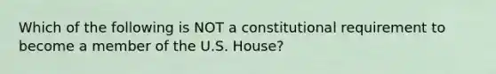 Which of the following is NOT a constitutional requirement to become a member of the U.S. House?