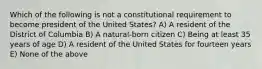 Which of the following is not a constitutional requirement to become president of the United States? A) A resident of the District of Columbia B) A natural-born citizen C) Being at least 35 years of age D) A resident of the United States for fourteen years E) None of the above