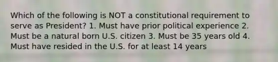 Which of the following is NOT a constitutional requirement to serve as President? 1. Must have prior political experience 2. Must be a natural born U.S. citizen 3. Must be 35 years old 4. Must have resided in the U.S. for at least 14 years