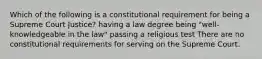 Which of the following is a constitutional requirement for being a Supreme Court Justice? having a law degree being "well-knowledgeable in the law" passing a religious test There are no constitutional requirements for serving on the Supreme Court.