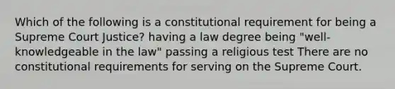 Which of the following is a constitutional requirement for being a Supreme Court Justice? having a law degree being "well-knowledgeable in the law" passing a religious test There are no constitutional requirements for serving on the Supreme Court.