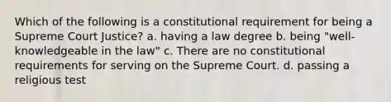 Which of the following is a constitutional requirement for being a Supreme Court Justice? a. having a law degree b. being "well-knowledgeable in the law" c. There are no constitutional requirements for serving on the Supreme Court. d. passing a religious test