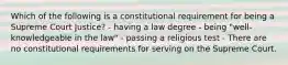 Which of the following is a constitutional requirement for being a Supreme Court Justice? - having a law degree - being "well-knowledgeable in the law" - passing a religious test - There are no constitutional requirements for serving on the Supreme Court.