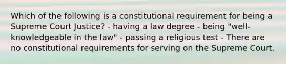 Which of the following is a constitutional requirement for being a Supreme Court Justice? - having a law degree - being "well-knowledgeable in the law" - passing a religious test - There are no constitutional requirements for serving on the Supreme Court.