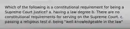 Which of the following is a constitutional requirement for being a Supreme Court Justice? a. having a law degree b. There are no constitutional requirements for serving on the Supreme Court. c. passing a religious test d. being "well-knowledgeable in the law"