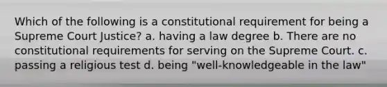 Which of the following is a constitutional requirement for being a Supreme Court Justice? a. having a law degree b. There are no constitutional requirements for serving on the Supreme Court. c. passing a religious test d. being "well-knowledgeable in the law"