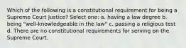 Which of the following is a constitutional requirement for being a Supreme Court Justice? Select one: a. having a law degree b. being "well-knowledgeable in the law" c. passing a religious test d. There are no constitutional requirements for serving on the Supreme Court.