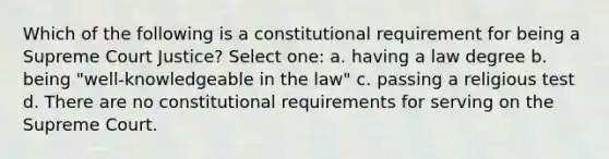 Which of the following is a constitutional requirement for being a Supreme Court Justice? Select one: a. having a law degree b. being "well-knowledgeable in the law" c. passing a religious test d. There are no constitutional requirements for serving on the Supreme Court.