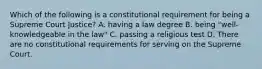 Which of the following is a constitutional requirement for being a Supreme Court Justice? A. having a law degree B. being "well-knowledgeable in the law" C. passing a religious test D. There are no constitutional requirements for serving on the Supreme Court.