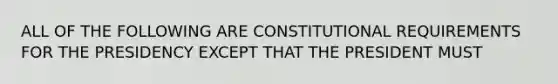 ALL OF THE FOLLOWING ARE CONSTITUTIONAL REQUIREMENTS FOR THE PRESIDENCY EXCEPT THAT THE PRESIDENT MUST