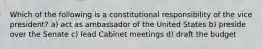 Which of the following is a constitutional responsibility of the vice president? a) act as ambassador of the United States b) preside over the Senate c) lead Cabinet meetings d) draft the budget