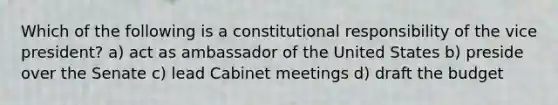 Which of the following is a constitutional responsibility of the vice president? a) act as ambassador of the United States b) preside over the Senate c) lead Cabinet meetings d) draft the budget