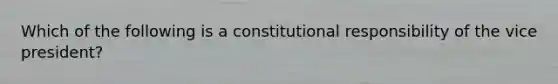 Which of the following is a constitutional responsibility of the vice president?