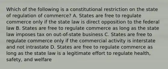 Which of the following is a constitutional restriction on the state of regulation of commerce? A. States are free to regulate commerce only if the state law is direct opposition to the federal law B. States are free to regulate commerce as long as the state law imposes tax on out-of-state business C. States are free to regulate commerce only if the commercial activity is interstate and not intrastate D. States are free to regulate commerce as long as the state law is a legitimate effort to regulate health, safety, and welfare